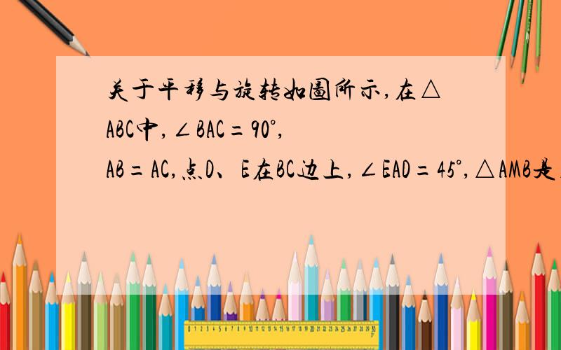 关于平移与旋转如图所示,在△ABC中,∠BAC=90°,AB=AC,点D、E在BC边上,∠EAD=45°,△AMB是△ADC绕着A点旋转而成的,指出BE、ED、DC的数量关系