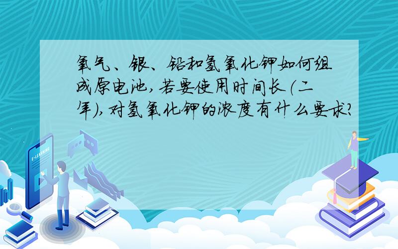 氧气、银、铅和氢氧化钾如何组成原电池,若要使用时间长（二年）,对氢氧化钾的浓度有什么要求?