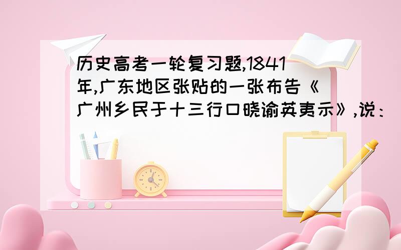 历史高考一轮复习题,1841年,广东地区张贴的一张布告《广州乡民于十三行口晓谕英夷示》,说：“我虽乡愚小民,乃亦天朝赤子,惜身家,亦惜土地,终怀父母之邦.……何烦长官操戈.振臂一呼,自