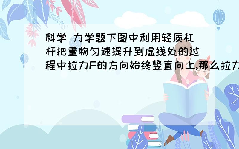 科学 力学题下图中利用轻质杠杆把重物匀速提升到虚线处的过程中拉力F的方向始终竖直向上,那么拉力F的大小将（）A逐渐变大 B逐渐变小 C保持不变 D先变小后边大科学好的 学生 科学老师