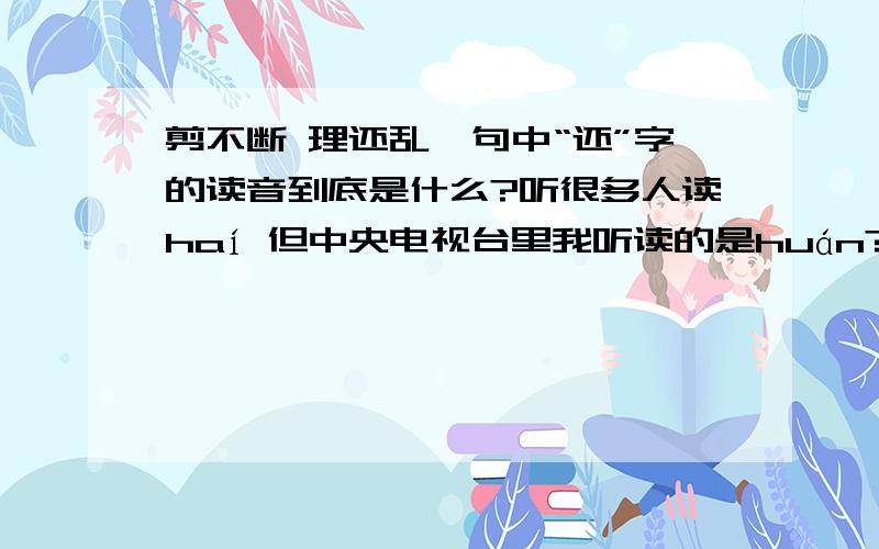 剪不断 理还乱一句中“还”字的读音到底是什么?听很多人读haí 但中央电视台里我听读的是huán?