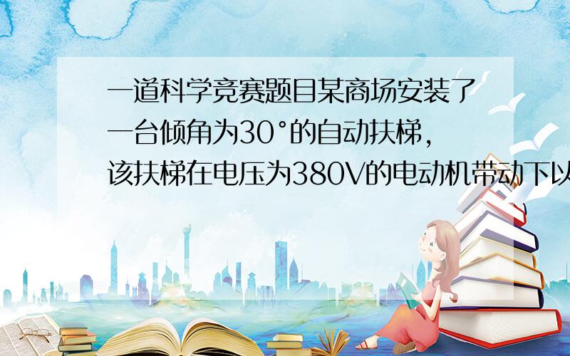 一道科学竞赛题目某商场安装了一台倾角为30°的自动扶梯,该扶梯在电压为380V的电动机带动下以0.4m／s的恒定速度向斜上方移动,电动机的最大输出功率为4.9kW.不载人时测得电动机中的电流为5