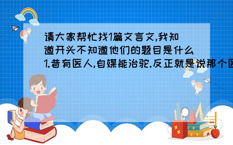 请大家帮忙找1篇文言文,我知道开头不知道他们的题目是什么1.昔有医人,自媒能治驼.反正就是说那个医生最后把人治死了还说了一句“我业治驼,但管人直,那管人死”