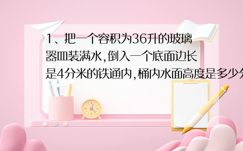 1、把一个容积为36升的玻璃器皿装满水,倒入一个底面边长是4分米的铁通内,桶内水面高度是多少分米?【要计算过程】