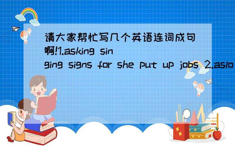 请大家帮忙写几个英语连词成句啊!1.asking singing signs for she put up jobs 2.aslo called for children singing lessons up she offering parengts 3.will able became singer she be to professional a