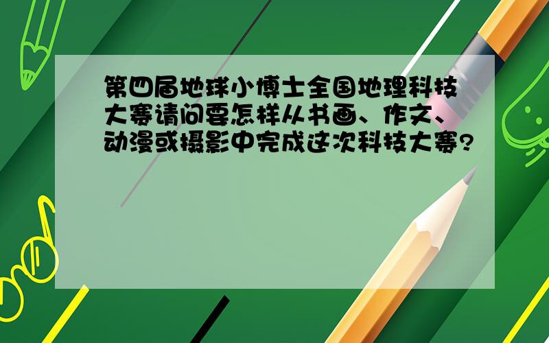 第四届地球小博士全国地理科技大赛请问要怎样从书画、作文、动漫或摄影中完成这次科技大赛?