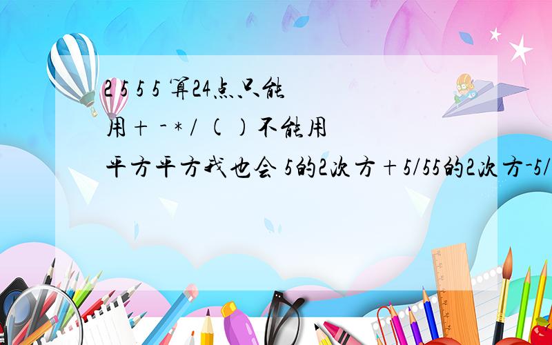 2 5 5 5 算24点只能用+ - * / ()不能用平方平方我也会 5的2次方+5/55的2次方-5/5是我同学考我的.