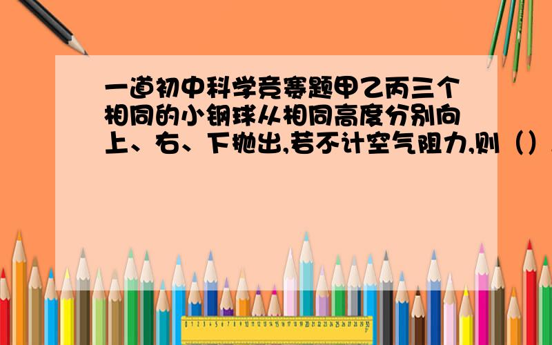 一道初中科学竞赛题甲乙丙三个相同的小钢球从相同高度分别向上、右、下抛出,若不计空气阻力,则（）A、落地的速度大小和所需的时间都一样B、落地速度大小都一样,但丙最早落地C、落地