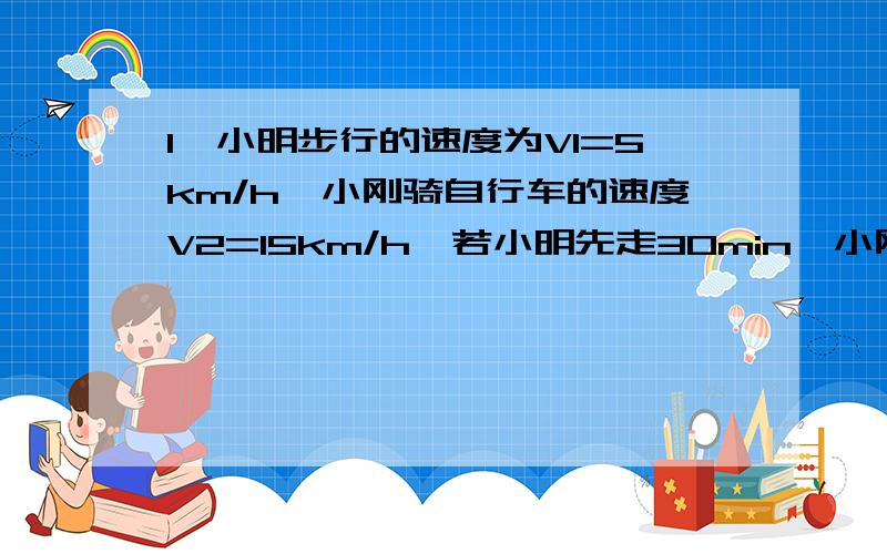 1、小明步行的速度为V1=5km/h,小刚骑自行车的速度V2=15km/h,若小明先走30min,小刚骑车要经过多长时间才能追上小明?小刚追上小明时,小明步行了多少路程?2、高速公路上为避免发生汽车追尾事故,