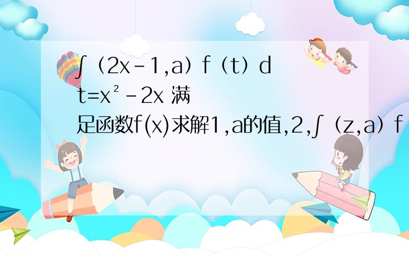 ∫（2x-1,a）f（t）dt=x²-2x 满足函数f(x)求解1,a的值,2,∫（z,a）f（t）dt,z的表达式3,f(x)的值国立琦玉大学出题答案提示1,2x-1=a相对应x ,左边值是0 （日语翻译成中文在大概理解的范围内翻译对