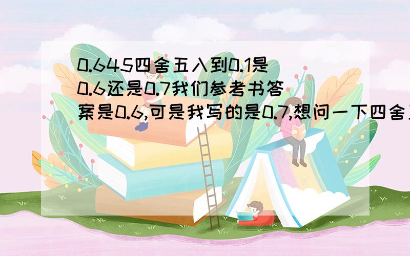 0.645四舍五入到0.1是0.6还是0.7我们参考书答案是0.6,可是我写的是0.7,想问一下四舍五入是从最末位数开始算,还是从舍去的前一位开始算.