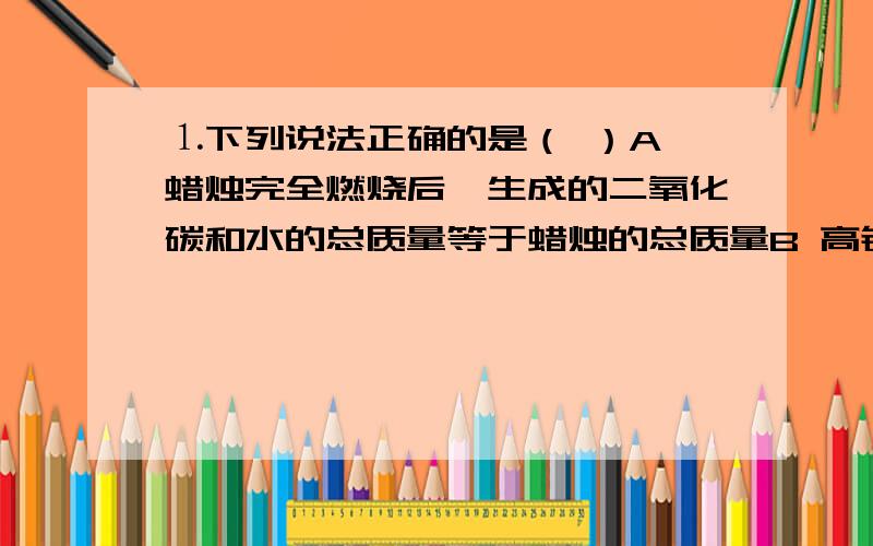 ⒈下列说法正确的是（ ）A 蜡烛完全燃烧后,生成的二氧化碳和水的总质量等于蜡烛的总质量B 高锰酸钾受热分解后,所得的固体总质量等于高锰酸钾的总质量C 因为质量守恒,镁条在氧气中燃烧