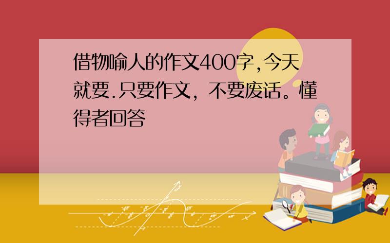 借物喻人的作文400字,今天就要.只要作文，不要废话。懂得者回答