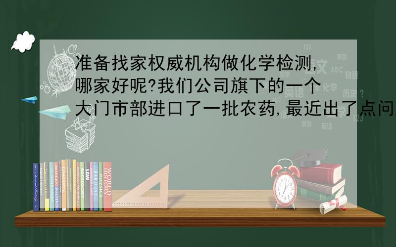 准备找家权威机构做化学检测,哪家好呢?我们公司旗下的一个大门市部进口了一批农药,最近出了点问题,检测报告丢失.没有报告怎么出售呢?现在要寻找一家能做化学成分检测的机构,哪里好呢