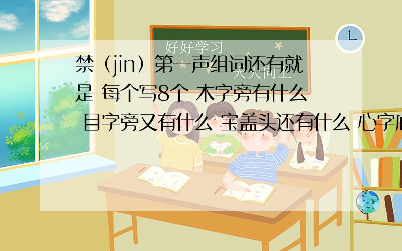 禁（jin）第一声组词还有就是 每个写8个 木字旁有什么 目字旁又有什么 宝盖头还有什么 心字底还有什么 反犬旁还有什么 四点底又有什么 说清楚点