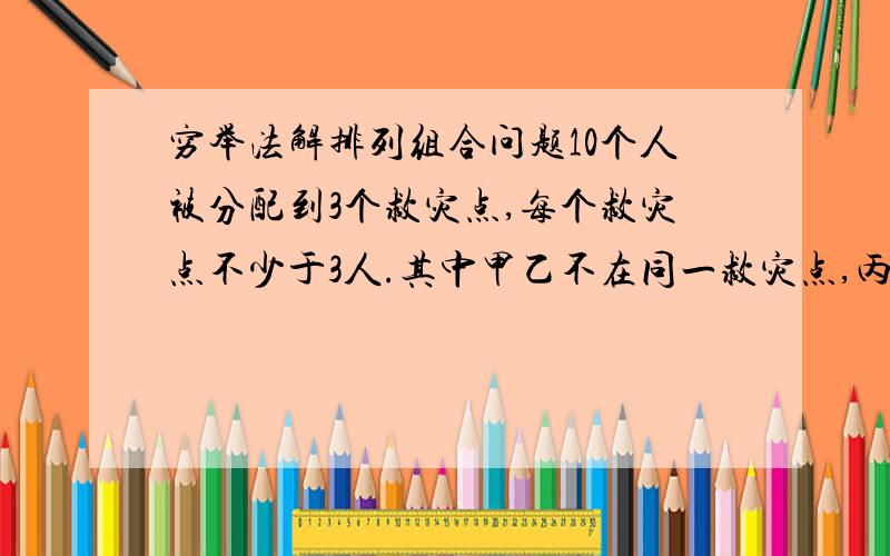 穷举法解排列组合问题10个人被分配到3个救灾点,每个救灾点不少于3人.其中甲乙不在同一救灾点,丙丁分在同一救灾点.求共有多少种安排方法?老师说用穷举法丙丁所在组有3人或4人两种情况,