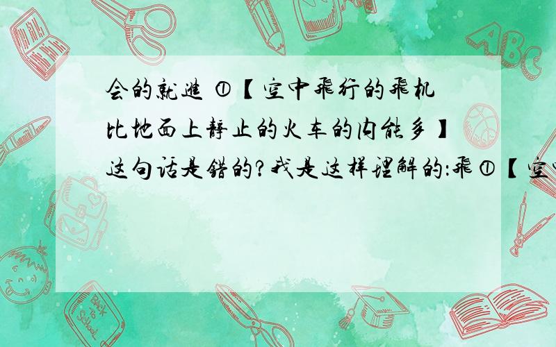 会的就进 ①【空中飞行的飞机比地面上静止的火车的内能多】这句话是错的?我是这样理解的：飞①【空中飞行的飞机比地面上静止的火车的内能多】这句话是错的?我是这样理解的：飞机在