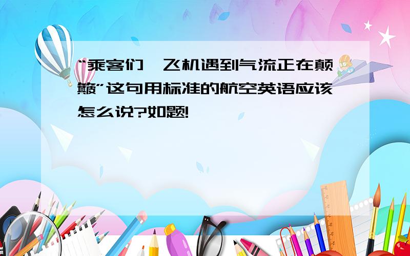 “乘客们,飞机遇到气流正在颠簸”这句用标准的航空英语应该怎么说?如题!