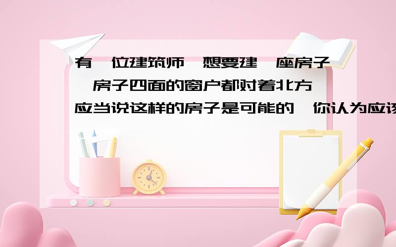 有一位建筑师,想要建一座房子,房子四面的窗户都对着北方,应当说这样的房子是可能的,你认为应该建在：A：北极点上 B：赤道和0°经线的交叉点上 C:南极点上 D：赤道和180°经线的交叉点上