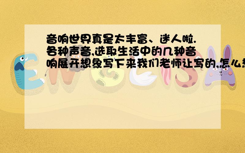 音响世界真是太丰富、迷人啦.各种声音,选取生活中的几种音响展开想象写下来我们老师让写的,怎么想都不知道咋写 ,300字