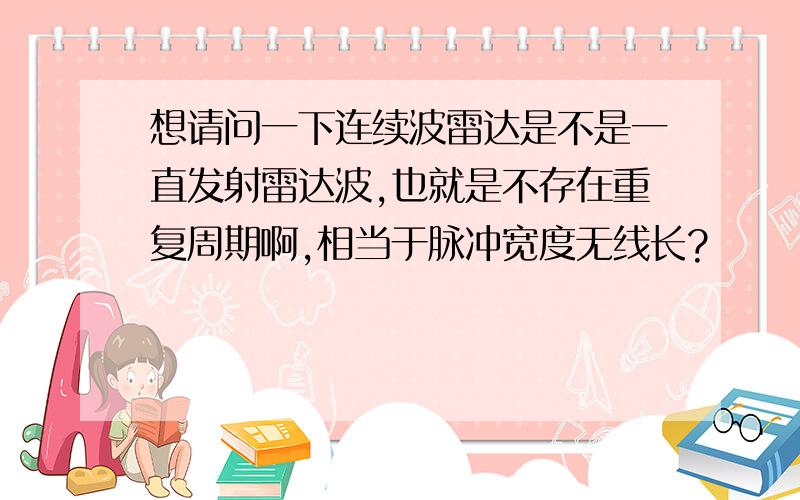 想请问一下连续波雷达是不是一直发射雷达波,也就是不存在重复周期啊,相当于脉冲宽度无线长?