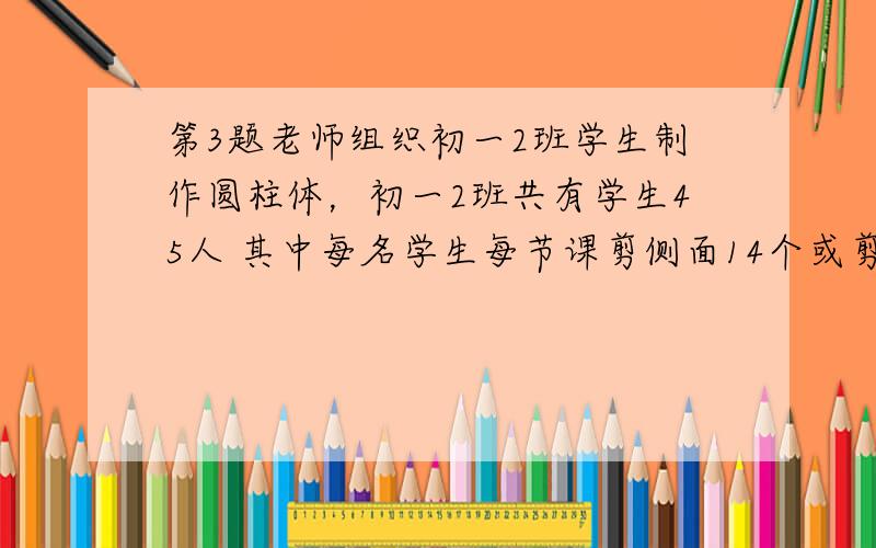 第3题老师组织初一2班学生制作圆柱体，初一2班共有学生45人 其中每名学生每节课剪侧面14个或剪底面8个。为了使剪出的刚好配套，应怎样分配学生