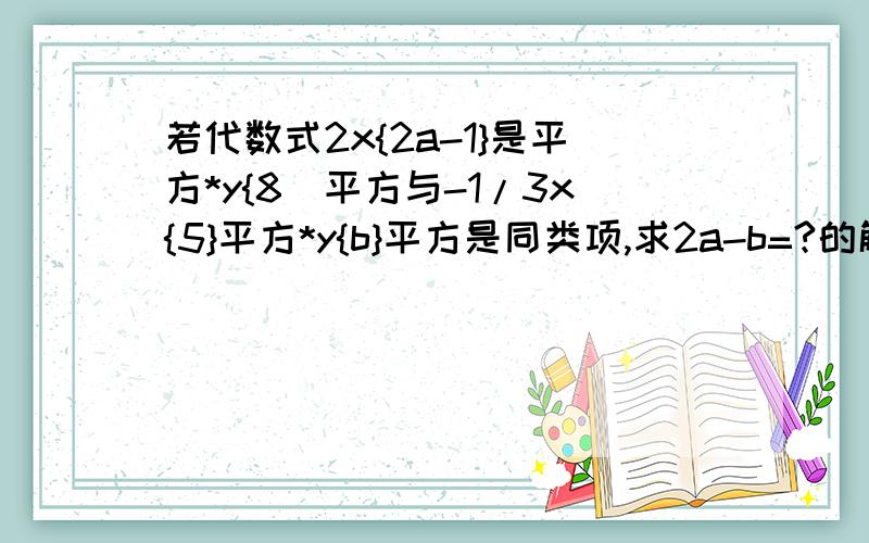 若代数式2x{2a-1}是平方*y{8]平方与-1/3x{5}平方*y{b}平方是同类项,求2a-b=?的解.