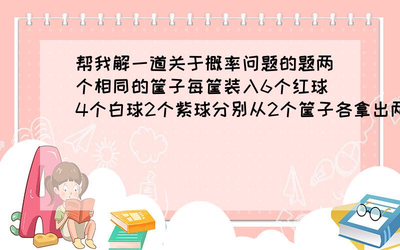 帮我解一道关于概率问题的题两个相同的筐子每筐装入6个红球4个白球2个紫球分别从2个筐子各拿出两个球,都是紫球的概率是多少?然后再各拿出两个球,这四个都是紫球的概率是多少?望给出