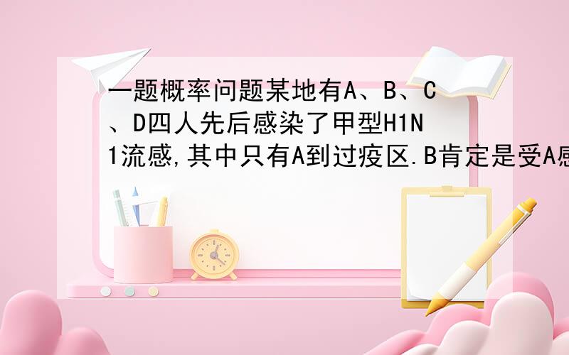 一题概率问题某地有A、B、C、D四人先后感染了甲型H1N1流感,其中只有A到过疫区.B肯定是受A感染的.对于C,因为难以断定他是受A还是受B感染的,于是假定他受A和受B感染的概率都是 .同样也假定D