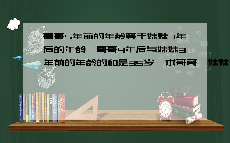 哥哥5年前的年龄等于妹妹7年后的年龄,哥哥4年后与妹妹3年前的年龄的和是35岁,求哥哥、妹妹今年的年龄不设方程的,哥哥23岁,妹妹11岁