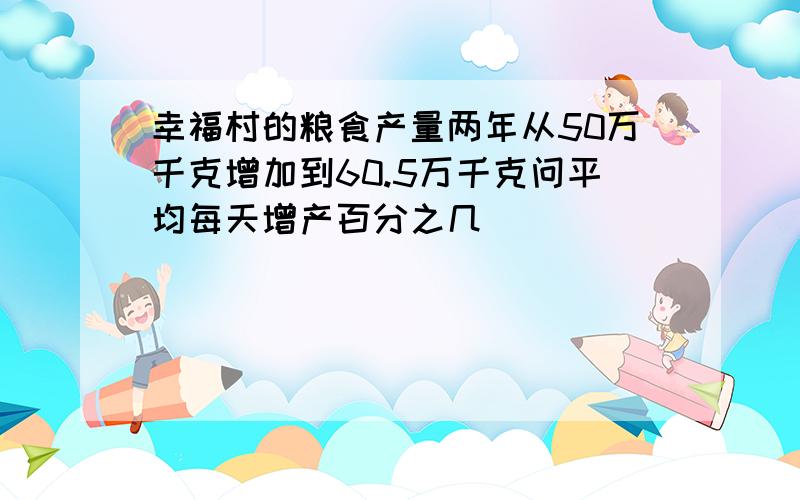 幸福村的粮食产量两年从50万千克增加到60.5万千克问平均每天增产百分之几