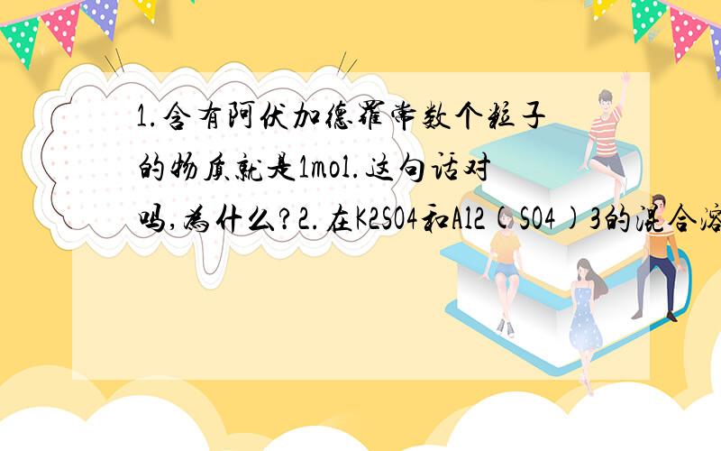 1.含有阿伏加德罗常数个粒子的物质就是1mol.这句话对吗,为什么?2.在K2SO4和Al2(SO4)3的混合溶液中,已知Al3+物质的量为0.4mol,SO42-物质的量为0.7mol,则溶液中K+的物质的量为：（ 0.2mol ）3n（Al3+）+n（