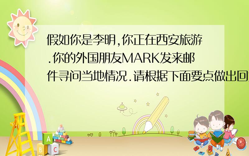 假如你是李明,你正在西安旅游.你的外国朋友MARK发来邮件寻问当地情况.请根据下面要点做出回复.基本情况1历史悠久,华夏文明的发源地之一.2四面临山环水,风景优美.重要名胜古迹1秦始皇兵