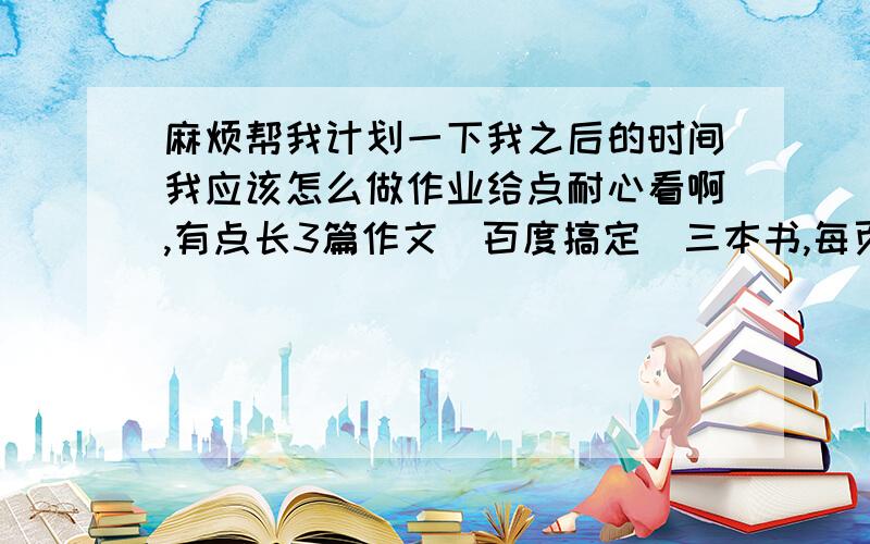 麻烦帮我计划一下我之后的时间我应该怎么做作业给点耐心看啊,有点长3篇作文（百度搞定）三本书,每页50字旁批（都挺厚的）背书（18篇）画中国政区图,要上色抄笔记,24课,很多抄笔记,已抄