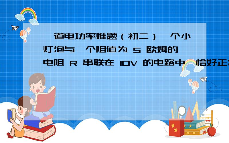 一道电功率难题（初二）一个小灯泡与一个阻值为 5 欧姆的电阻 R 串联在 10V 的电路中,恰好正常发光,这时,小灯泡的功率 P灯=5W ,求小灯泡的正常发光电阻为多少?