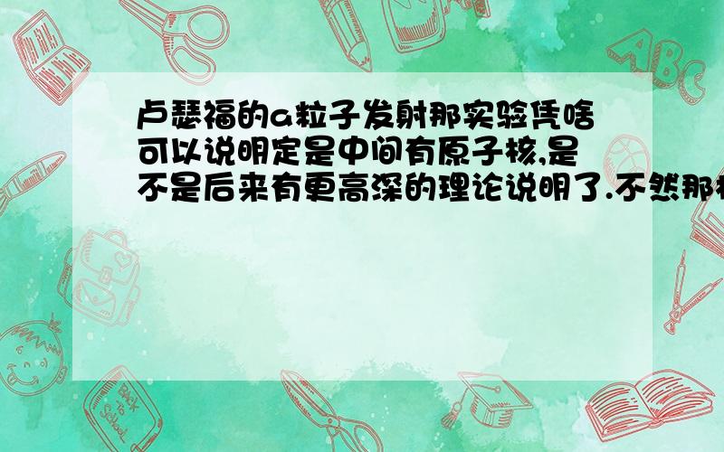 卢瑟福的a粒子发射那实验凭啥可以说明定是中间有原子核,是不是后来有更高深的理论说明了.不然那样也有可能是穿过去的时候大部分被运行中的电子OR质子中子(虽然他说不会像电子一样高