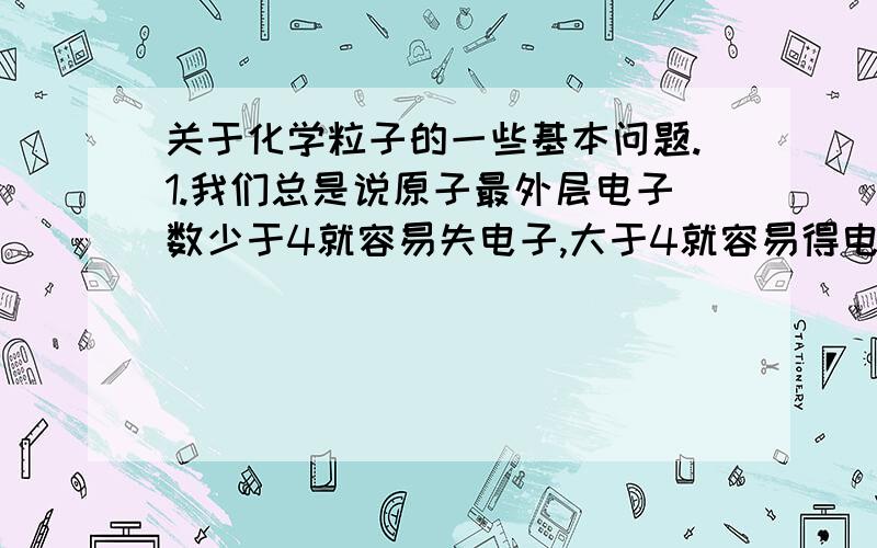 关于化学粒子的一些基本问题.1.我们总是说原子最外层电子数少于4就容易失电子,大于4就容易得电子,那是在什么时候才会得或失电子（不会无端端一个原子就忽然得或失电子吧）?是不是在