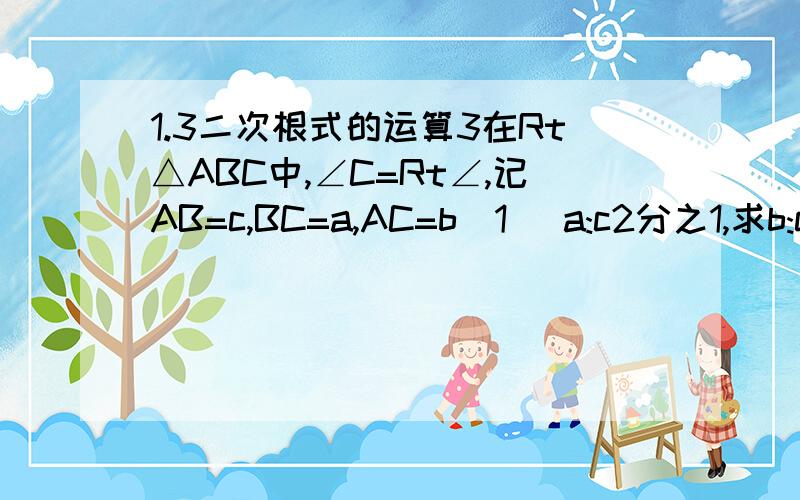 1.3二次根式的运算3在Rt△ABC中,∠C=Rt∠,记AB=c,BC=a,AC=b(1) a:c2分之1,求b:c(2) a:c根号2：根号3,c=6根号3,求b