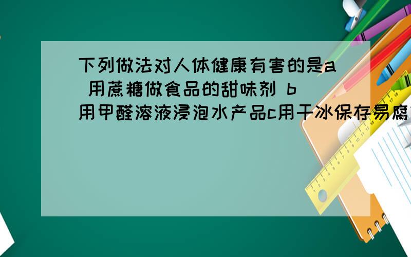 下列做法对人体健康有害的是a 用蔗糖做食品的甜味剂 b 用甲醛溶液浸泡水产品c用干冰保存易腐蚀的食品 d 用袋装生石灰做饼干类食品的干燥剂