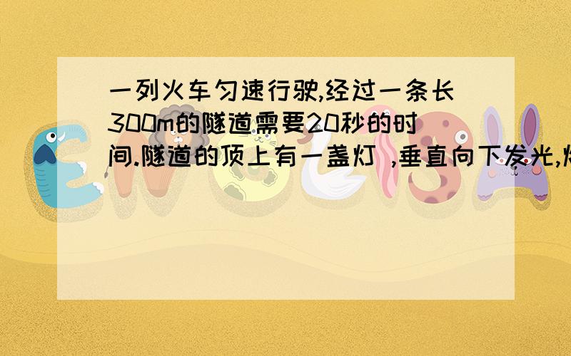 一列火车匀速行驶,经过一条长300m的隧道需要20秒的时间.隧道的顶上有一盏灯 ,垂直向下发光,灯光照在火车上的时间是10秒,根据以上数据,你能求出火车的速度?好多都是长度 我要的是速度