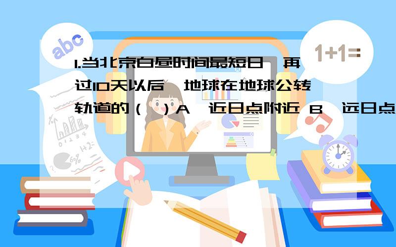 1.当北京白昼时间最短日,再过10天以后,地球在地球公转轨道的（ ）A、近日点附近 B、远日点附近 C、线速度最慢处 D、角速度最慢处2.晨昏线与经线圈的关系是 （ ）A、任何时候均有一个交角