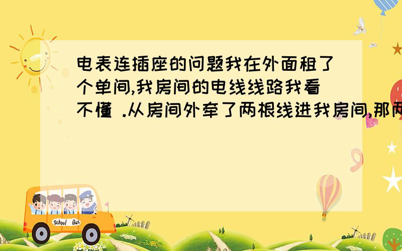 电表连插座的问题我在外面租了个单间,我房间的电线线路我看不懂 .从房间外牵了两根线进我房间,那两根线连接墙上的插座,插座上三根线连接着单相电度表.两根线连着照明灯.插座上三根线