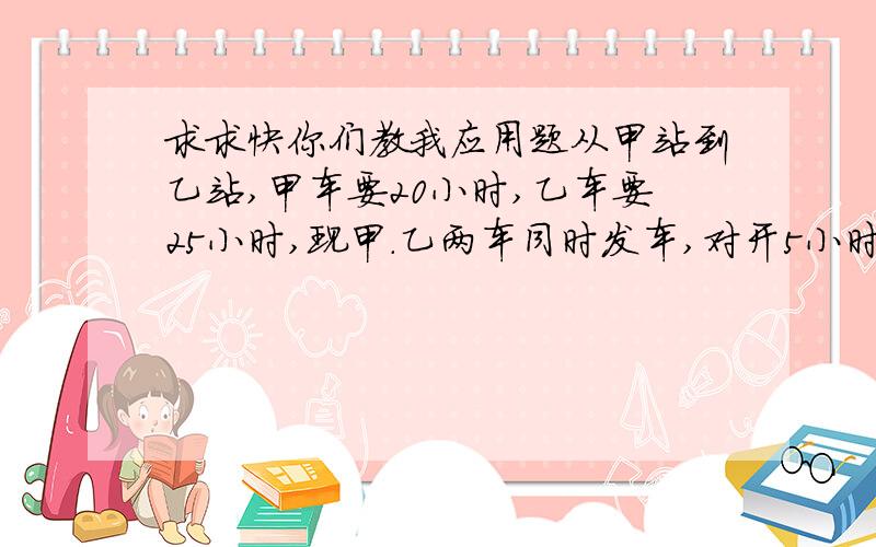 求求快你们教我应用题从甲站到乙站,甲车要20小时,乙车要25小时,现甲.乙两车同时发车,对开5小时,相距全程的几分之几?