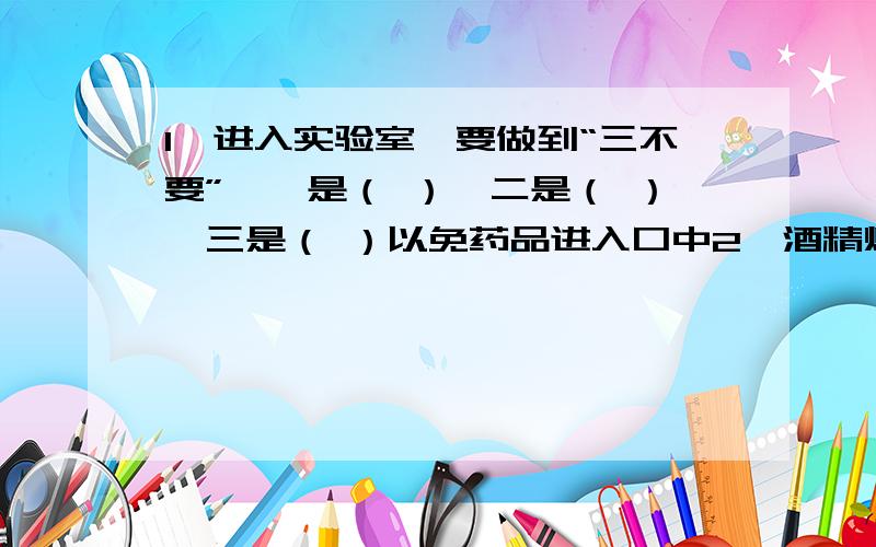 1、进入实验室,要做到“三不要”,一是（ ）,二是（ ）,三是（ ）以免药品进入口中2、酒精灯焰心温度较低,其原因是（ ）3、实验中,若燃着的酒精灯内酒精不足,现要添加酒精,采取的操作是