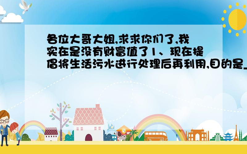 各位大哥大姐,求求你们了,我实在是没有财富值了1、现在提倡将生活污水进行处理后再利用,目的是___________2、某同学在净化黄泥水进行过滤操作时,过滤两次发现滤液仍浑浊,可能的原因是____