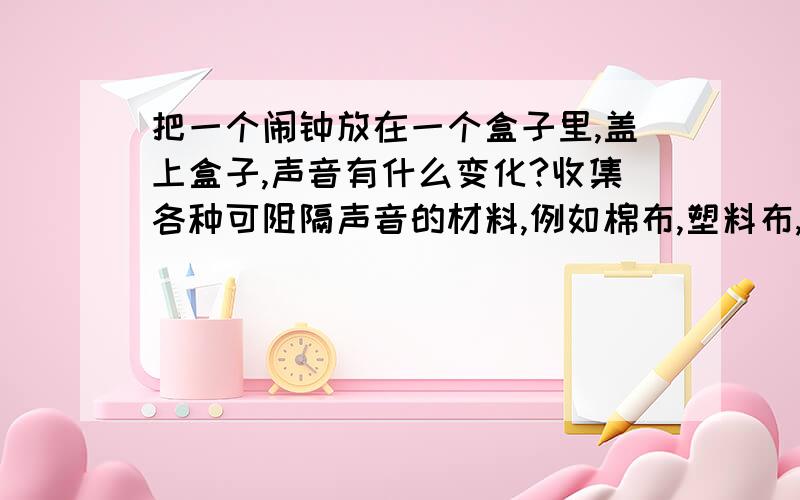 把一个闹钟放在一个盒子里,盖上盒子,声音有什么变化?收集各种可阻隔声音的材料,例如棉布,塑料布,报纸,泡沫塑料等.预测一下各种材料隔声性能的优劣.按优到劣的顺序排列出来.根据测试结