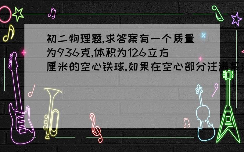 初二物理题,求答案有一个质量为936克,体积为126立方厘米的空心铁球.如果在空心部分注满某液体后, 总质量为1017.6克,那么空心部分灌注的液体的密度是多大.我得到的答案是：10.9g/cm^3,看起来