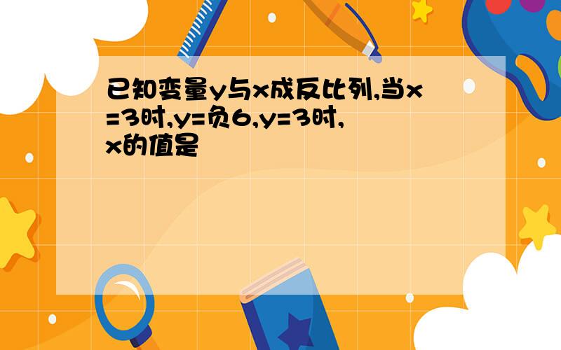 已知变量y与x成反比列,当x=3时,y=负6,y=3时,x的值是