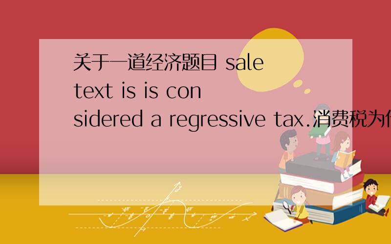 关于一道经济题目 sale text is is considered a regressive tax.消费税为什么属于递减税?最好能举个例子