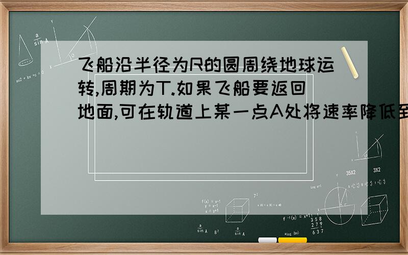 飞船沿半径为R的圆周绕地球运转,周期为T.如果飞船要返回地面,可在轨道上某一点A处将速率降低到适当的数值,从而使飞船沿着以地心为焦点的椭圆轨道运行,椭圆与地球表面在B点相切.已知地